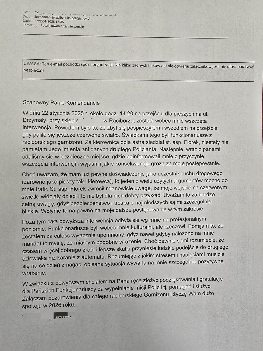 Szanowny Panie Komendancie W dniu 22 stycznia 2025 r. około godz. 14.20 na przejściu dla pieszych na ul. Drzymały, przy sklepie Kaufland w Raciborzu, została wobec mnie wszczęta interwencja. Powodem było to, że zbyt się pospieszyłem i wszedłem na przejście, gdy paliło się jeszcze czerwone światło. Swiadkami tego byli funkcjonariusze z raciborskiego garnizonu. Za kierownicą opla astra siedział st. asp. Florek, niestety nie pamiętam Jego imienia ani danych drugiego Policjanta. Następnie, wraz z panami udaliśmy się w bezpieczne miejsce, gdzie poinformowali mnie o przyczynie wszczęcia interwencji i wyjaśnili jakie konsekwencje grożą za moje postępowanie. Choć uważam, że mam już pewne doświadczenie jako uczestnik ruchu drogowego (zarówno jako pieszy tak i kierowca), to jeden z wielu użytych argumentów mocno do mnie trafił. St. asp. Florek zwrócił mianowicie uwagę, że moje wejście na czerwonym świetle widziały dzieci i to nie był dla nich dobry przykład. Uważam to za bardzo celną uwagę, gdyż bezpieczeństwo i troska o najmłodszych są mi szczególnie bliskie. Wpłynie to na pewno na moje dalsze postępowanie w tym zakresie. Poza tym cała powyższa interwencja odbyła się wg mnie na profesjonalnym poziomie. Funkcjonariusze byli wobec mnie kulturalni, ale rzeczowi. Pomijam to, że zostałem za całość wyłącznie upomniany, gdyż nawet gdyby nałożono na mnie mandat to myslę, że miałbym podobne wrażenie. Choć pewnie sami rozumiecie, że czasem więcej dobrego zrobi i lepsze skutki przyniesie ludzkie podejście do drugiego człowieka niż karanie z automatu. Rozumiejąc z jakim stresem i napięciami musicie się na co dzień zmagać, opisana sytuacja wywarła na mnie szczególnie pozytywne wrażenie. W związku z powyższym chciałem na Pana ręce złożyć podziękowania i gratulacje dla Pańskich Funkcjonariuszy za wypełnianie misji Policji tj. pomagać i służyć. Załączam pozdrowienia dla całego raciborskiego Garnizonu i życzę Wam dużo spokoju w 2026 roku. imię i nazwisko pana