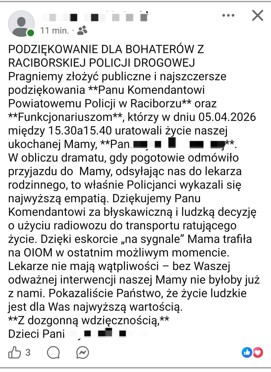 PODZIEKOWANIE DLA BOHATERÓW Z RACIBORSKIEJ POLICJI DROGOWEJ Pragniemy złożyć publiczne i najszczersze podziękowania **Panu Komendantowi Powiatowemu Policii w Raciborzu** oraz **Funkcjonariuszom**, którzy w dniu 05.04.2026 między 15.30a1 5.40 uratowali życie naszej ukochanej Mamy, **Pan.m m W obliczu dramatu, gdy pogotowie odmówito przyjazdu do Mamy, odsytajac nas do lekarza rodzinnego, to właśnie Policianci wykazali sie najwyższą empatią. Dziękujemy Panu Komendantowi za błyskawiczną i ludzką decyzie ○ użyciu radiowozu do transportu ratujacego życie. Dzięki eskorcie ,na sygnale" Mama trafita na 0I0M w ostatnim możliwym momencie Lekarze nie mają watpliwości - bez Wasze odważnej interwencii naszej Mamy nie byłoby już z nami. Pokazaliście Państwo, że żvcie ludzkie est dla Was naiwvższa wartościa **Z dozgonną wdzięcznością,** Dzieci Pani